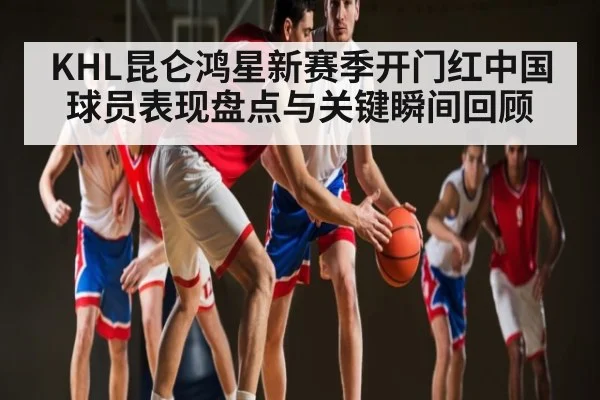 KHL昆仑鸿星新赛季开门红中国球员表现盘点与关键瞬间回顾